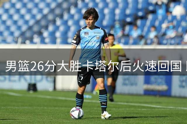 男篮26分大胜卡塔尔后火速回国 即将迎战小组头名黎巴嫩