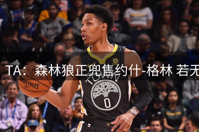 TA：森林狼正兜售约什-格林 若无交易预计将使用延伸条款裁掉